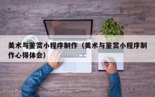 信阳美术与鉴赏小程序制作（美术与鉴赏小程序制作心得体会）