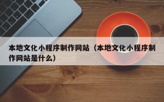 信阳本地文化小程序制作网站（本地文化小程序制作网站是什么）